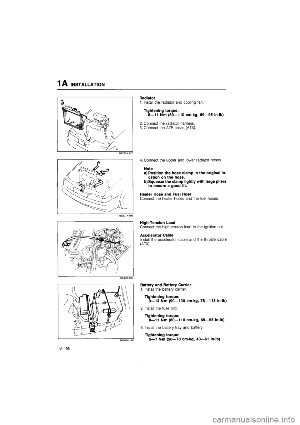 MAZDA 626 1987  Workshop Manual 
1A INSTALLATION 
76G01A-147 
86U01X-199 
86U01X-200 
Radiator 
1. Install the radiator and cooling fan. 
Tightening torque: 
8—11 N-m (80—110 cm-kg, 69—95 in-lb) 
2. Connect the radiator harnes