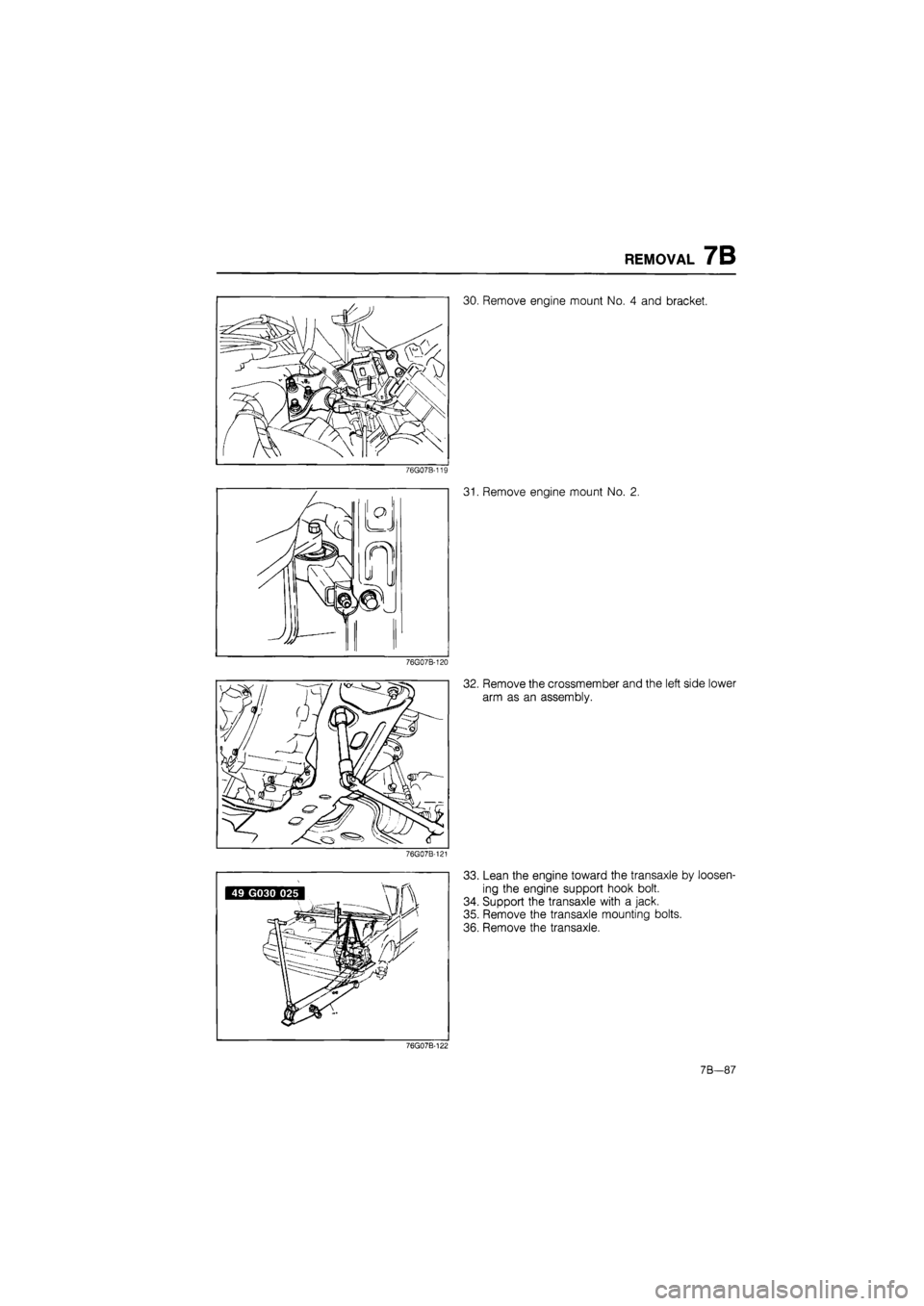 MAZDA 626 1987 User Guide
REMOVAL 7B
30. Remove engine mount No. 4 and bracket.
76G07B-119
76G07B-120
76G07B-121
31. Remove engine mount No. 2.
32. Remove the crossmember and the left side lower
arm as an assembly.
33 MAZDA 626 1987 User Guide
REMOVAL 7B
30. Remove engine mount No. 4 and bracket.
76G07B-119
76G07B-120
76G07B-121
31. Remove engine mount No. 2.
32. Remove the crossmember and the left side lower
arm as an assembly.
33
