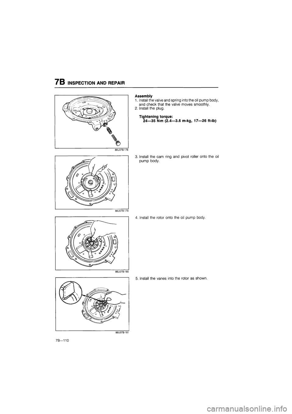 MAZDA 626 1987  Workshop Manual 
7B INSPECTION AND REPAIR 
Assembly 
1. Install the valve and spring into the oil pump body, 
and check that the valve moves smoothly. 
2. Install the plug. 
Tightening torque: 
24—35 Nm (2.4—3.6 