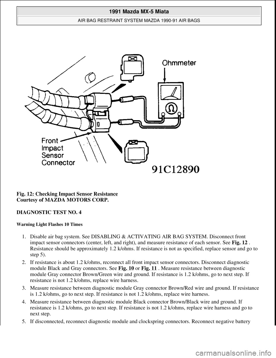 MAZDA MIATA 1991  Factory Service Manual Fig. 12: Checking Impact Sensor Resistance 
Courtesy of MAZDA MOTORS CORP. 
DIAGNOSTIC TEST NO. 4 
Warning Light Flashes 10 Times 
1. Disable air bag system. See DISABLING & ACTIVATING AIR BAG SYSTEM.