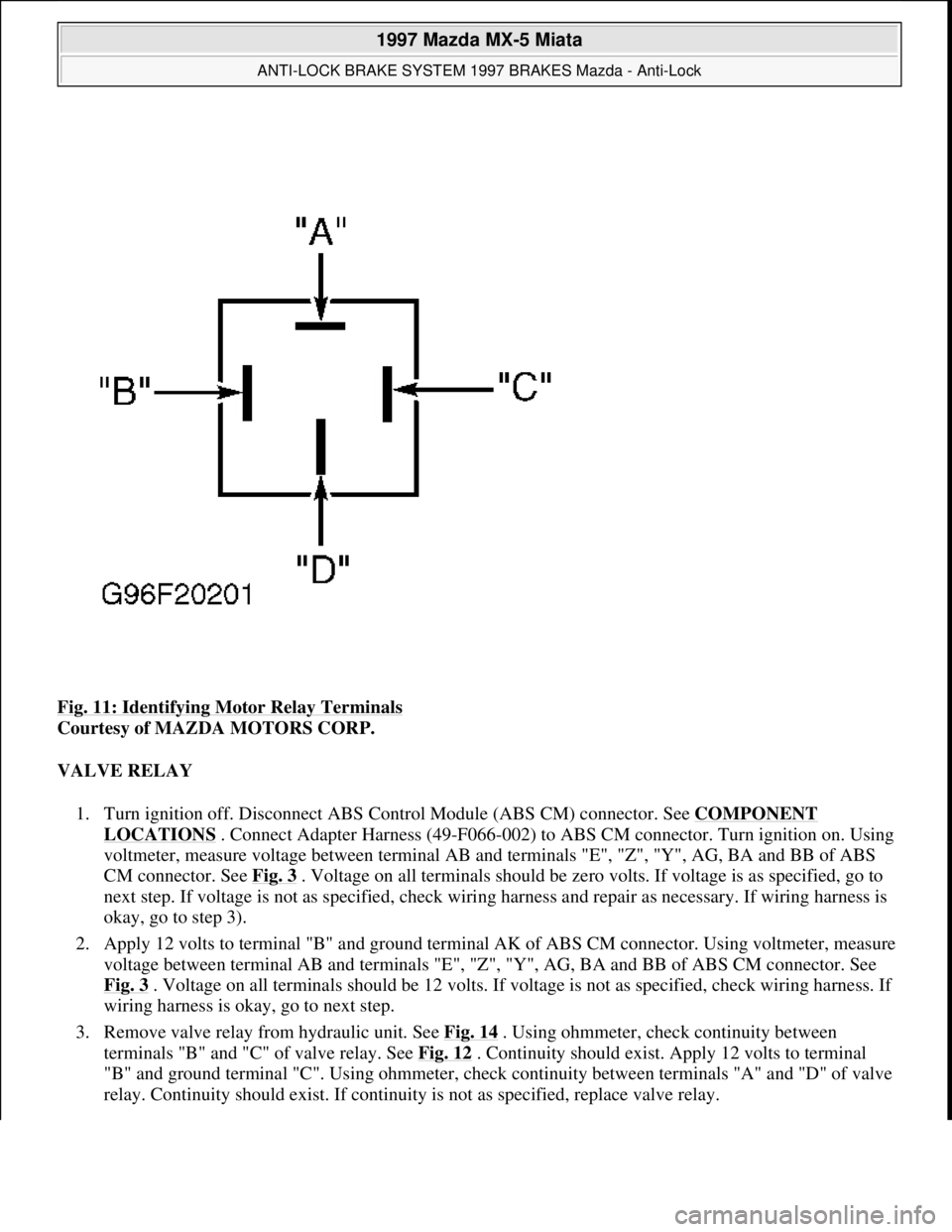 MAZDA MIATA 1997  Factory Owners Guide Fig. 11: Identifying Motor Relay Terminals 
Courtesy of MAZDA MOTORS CORP. 
VALVE RELAY 
1. Turn ignition off. Disconnect ABS Control Module (ABS CM) connector. See COMPONENT 
LOCATIONS . Connect Adap