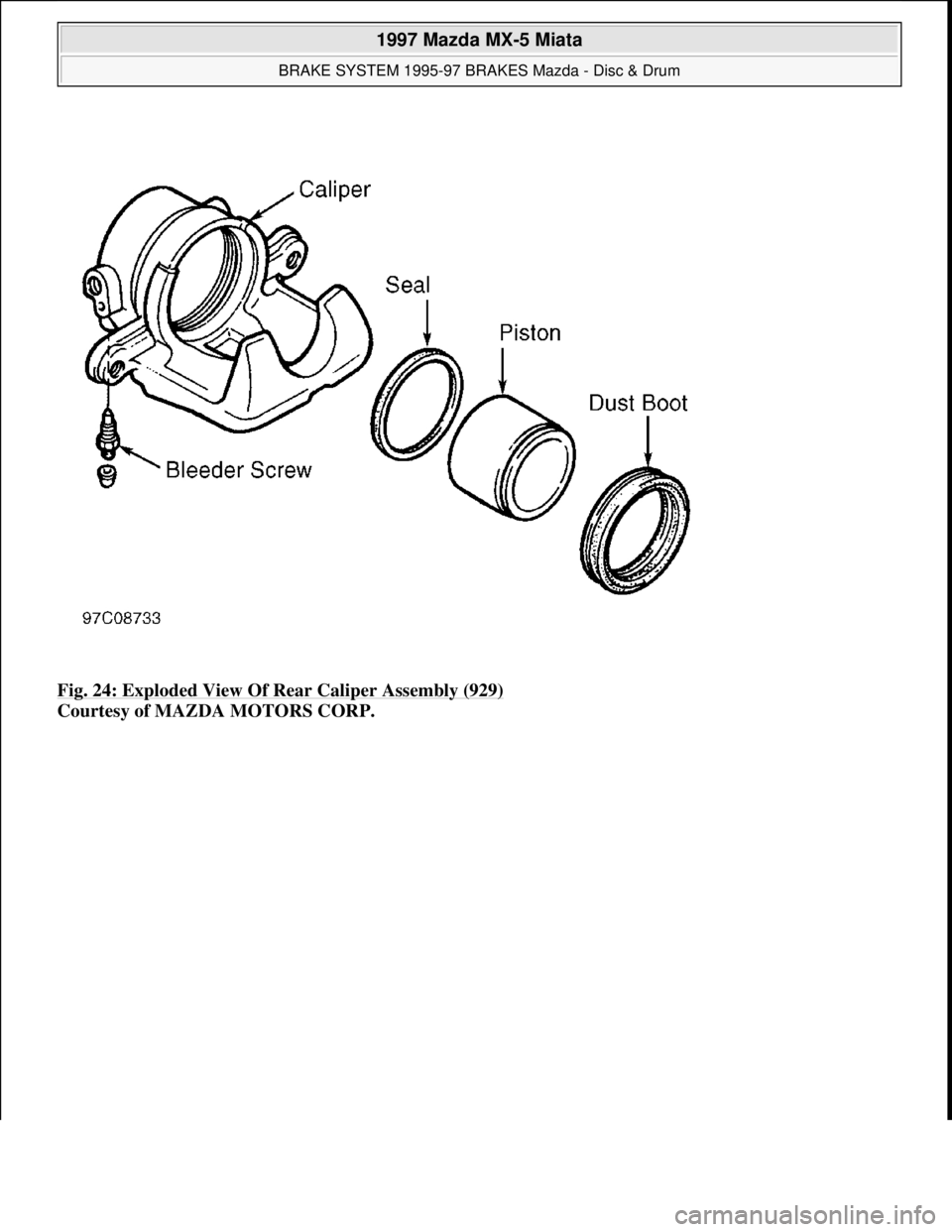 MAZDA MX-5 1997  Factory Repair Manual Fig. 24: Exploded View Of Rear Caliper Assembly (929) 
Courtesy of MAZDA MOTORS CORP. 
 
1997 Mazda MX-5 Miata 
BRAKE SYSTEM 1995-97 BRAKES Mazda - Disc & Drum  
Microsoft  
Sunday, July 05, 2009 1:51