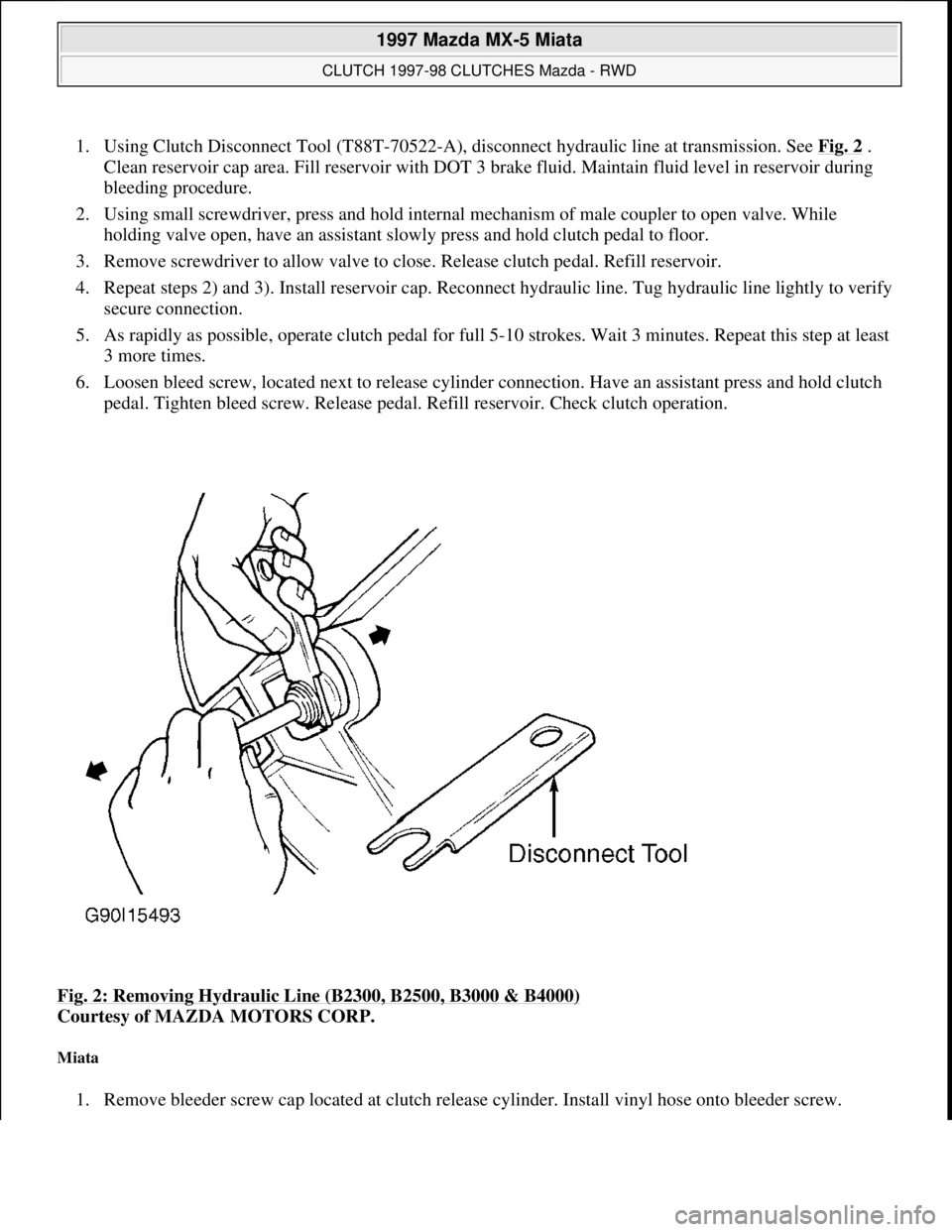 MAZDA MX-5 1997 Factory Repair Manual 1. Using Clutch Disconnect Tool (T88T-70522-A), disconnect hydraulic line at transmission. See Fig. 2 .
Clean reservoir cap area. Fill reservoir with DOT 3 brake fluid. Maintain fluid level in reserv MAZDA MX-5 1997 Factory Repair Manual 1. Using Clutch Disconnect Tool (T88T-70522-A), disconnect hydraulic line at transmission. See Fig. 2 .
Clean reservoir cap area. Fill reservoir with DOT 3 brake fluid. Maintain fluid level in reserv