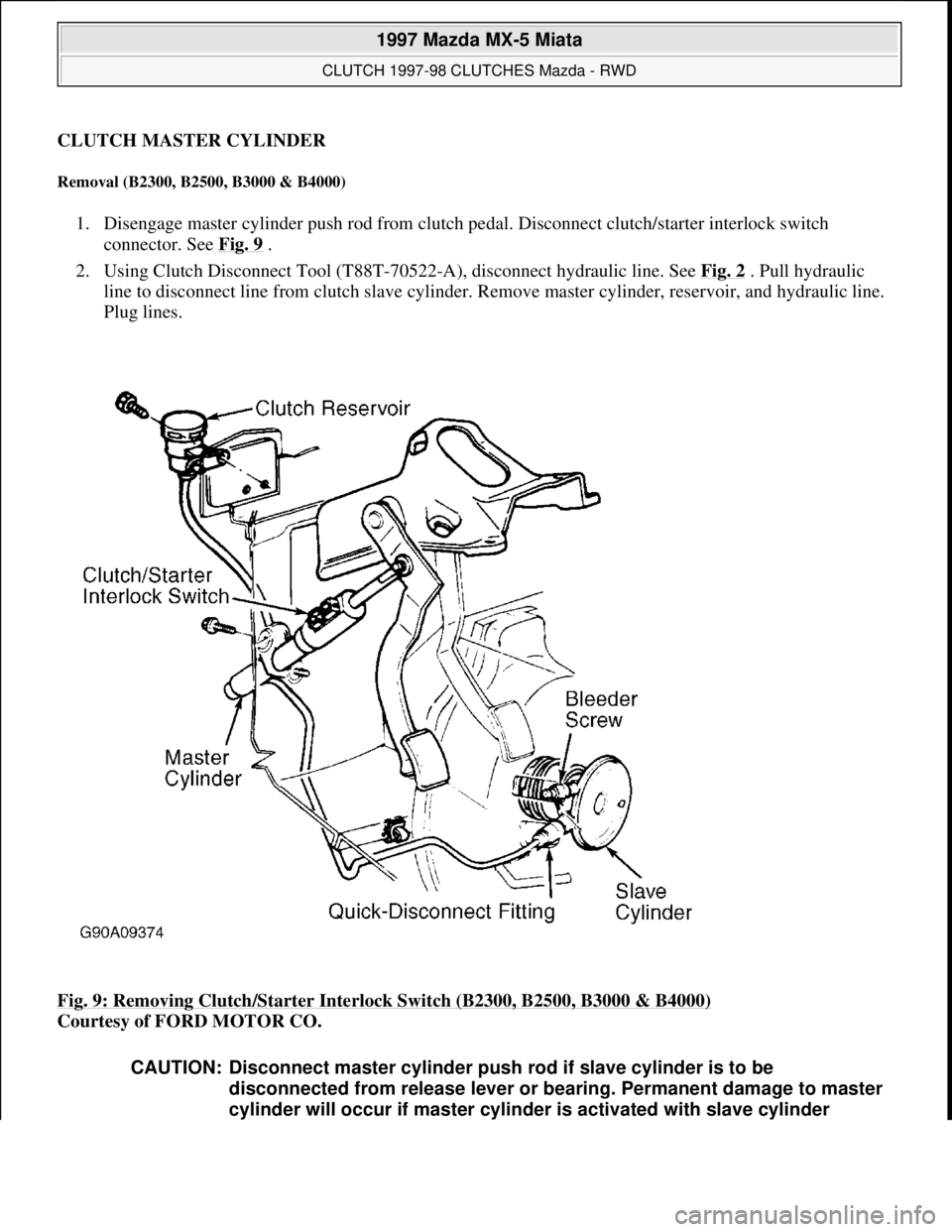 MAZDA MX-5 1997 Factory Repair Manual CLUTCH MASTER CYLINDER
Removal (B2300, B2500, B3000 & B4000)
1. Disengage master cylinder push rod from clutch pedal. Disconnect clutch/starter interlock switch
connector. See Fig. 9
.
2. Using MAZDA MX-5 1997 Factory Repair Manual CLUTCH MASTER CYLINDER
Removal (B2300, B2500, B3000 & B4000)
1. Disengage master cylinder push rod from clutch pedal. Disconnect clutch/starter interlock switch
connector. See Fig. 9
.
2. Using