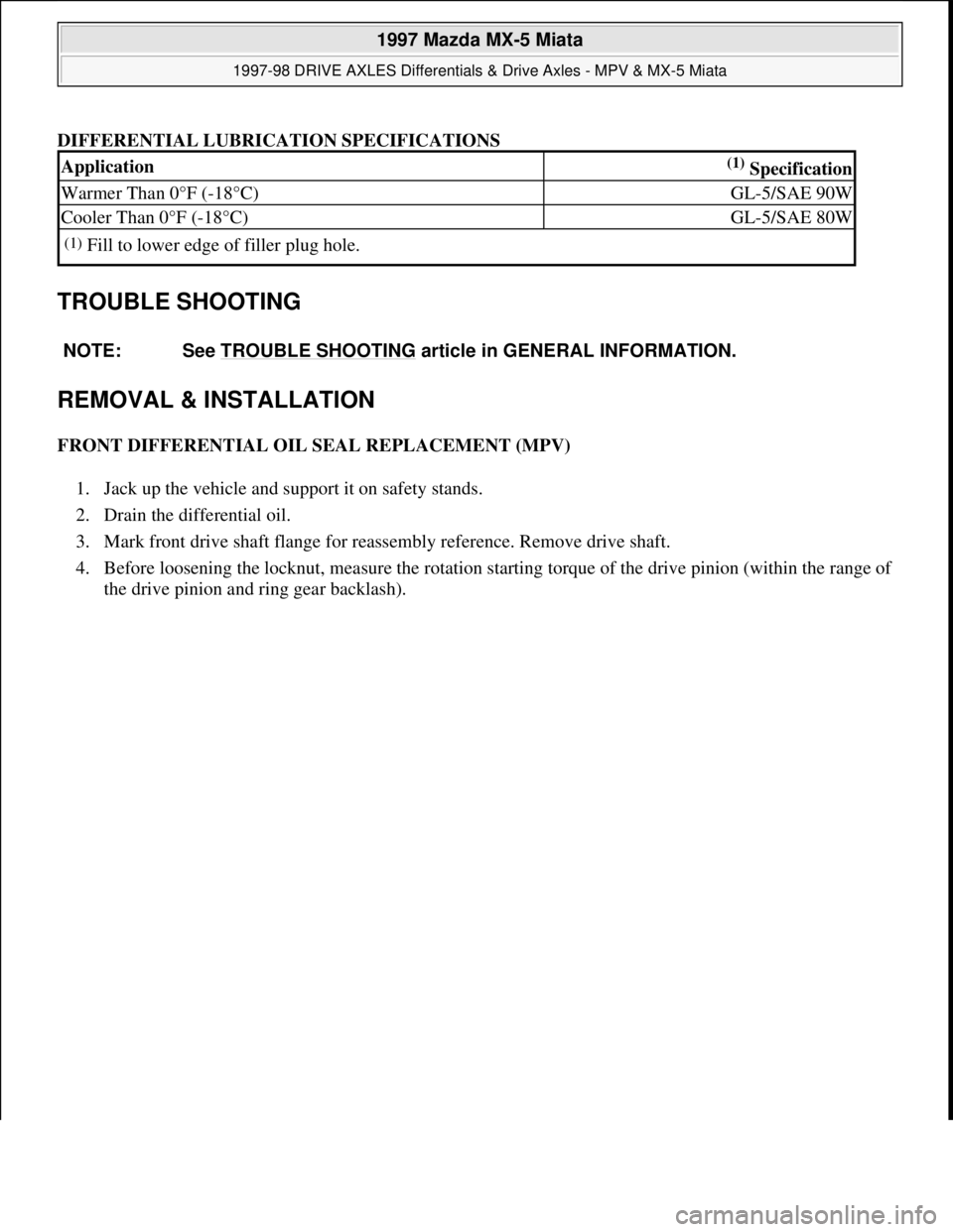 MAZDA MX-5 1997 Factory Repair Manual DIFFERENTIAL LUBRICATION SPECIFICATIONS
TROUBLE SHOOTING
REMOVAL & INSTALLATION
FRONT DIFFERENTIAL OIL SEAL REPLACEMENT (MPV)
1. Jack up the vehicle and support it on safety stands.
2. Drain the MAZDA MX-5 1997 Factory Repair Manual DIFFERENTIAL LUBRICATION SPECIFICATIONS
TROUBLE SHOOTING
REMOVAL & INSTALLATION
FRONT DIFFERENTIAL OIL SEAL REPLACEMENT (MPV)
1. Jack up the vehicle and support it on safety stands.
2. Drain the