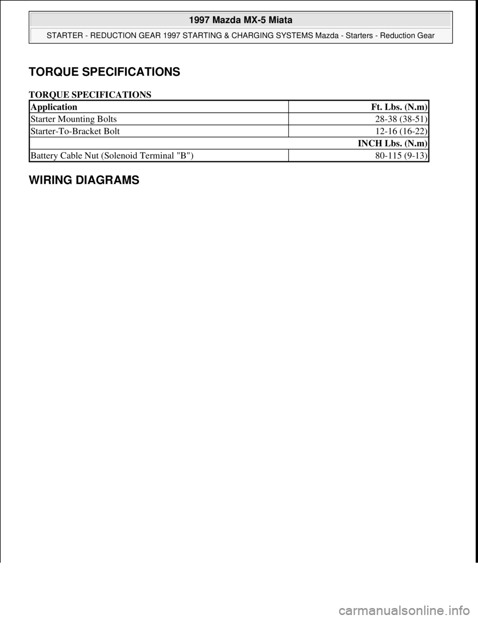 MAZDA MX-5 1997 Factory Repair Manual TORQUE SPECIFICATIONS
TORQUE SPECIFICATIONS
WIRING DIAGRAMS
ApplicationFt. Lbs. (N.m)
Starter Mounting Bolts28-38 (38-51)
Starter-To-Bracket Bolt12-16 (16-22)
INCH Lbs. (N.m)
Battery Cable Nut (Sol MAZDA MX-5 1997 Factory Repair Manual TORQUE SPECIFICATIONS
TORQUE SPECIFICATIONS
WIRING DIAGRAMS
ApplicationFt. Lbs. (N.m)
Starter Mounting Bolts28-38 (38-51)
Starter-To-Bracket Bolt12-16 (16-22)
INCH Lbs. (N.m)
Battery Cable Nut (Sol