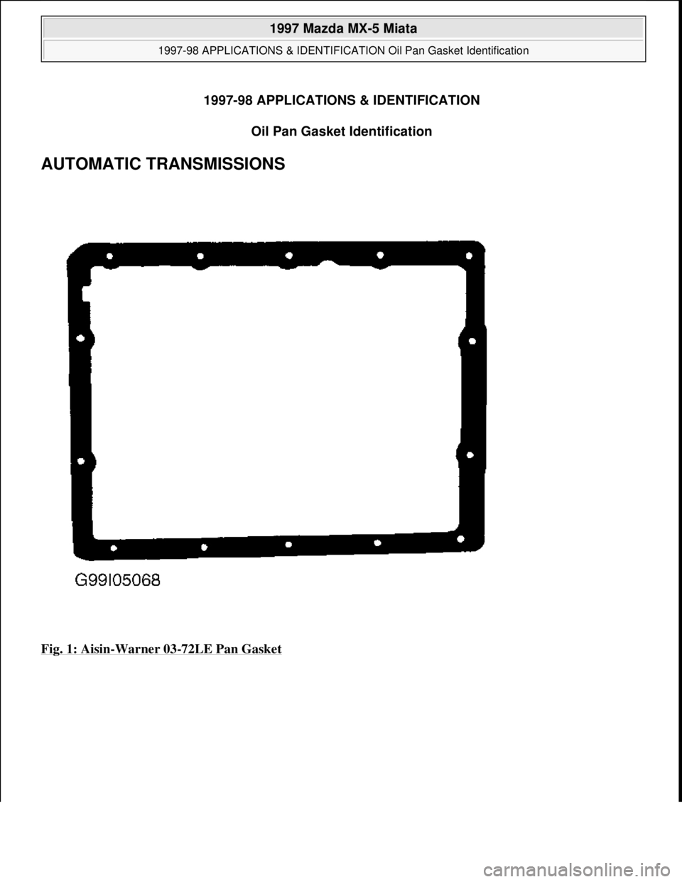 MAZDA MX-5 1997  Factory Repair Manual 1997-98 APPLICATIONS & IDENTIFICATION 
Oil Pan Gasket Identification 
AUTOMATIC TRANSMISSIONS 
Fig. 1: Aisin-Warner 03-72LE Pan Gasket
 
1997 Mazda MX-5 Miata 
1997-98 APPLICATIONS & IDENTIFICATION Oi