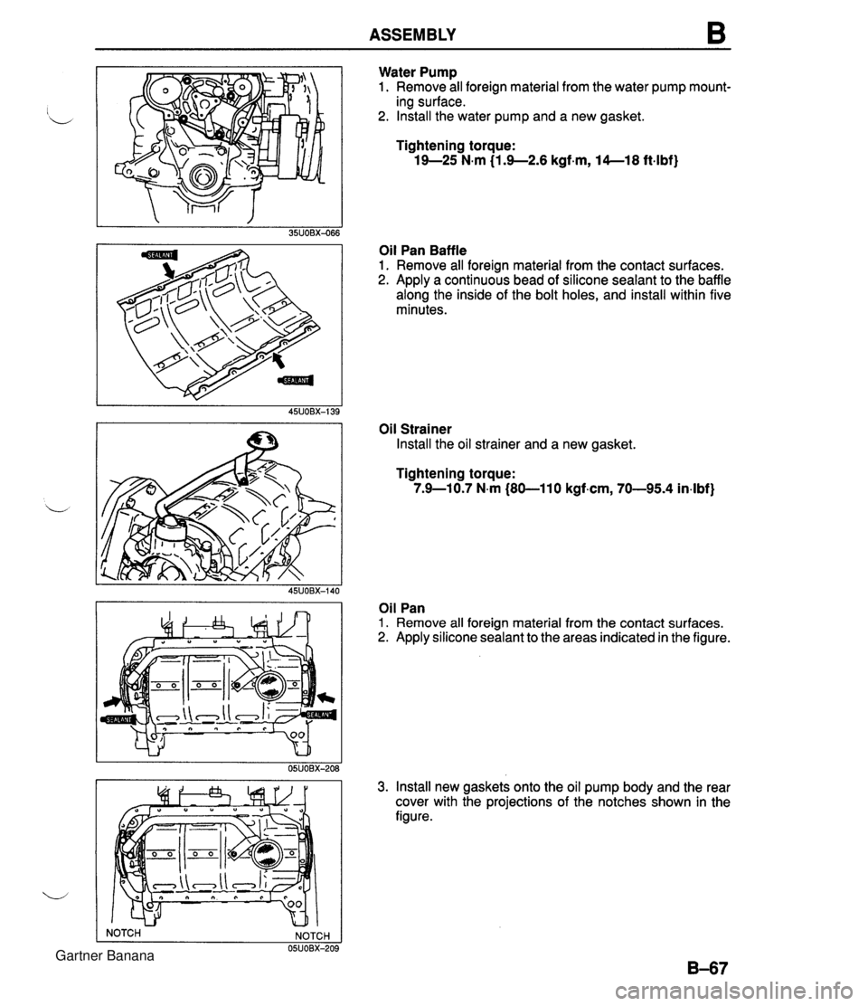 MAZDA MX-5 1994 Workshop Manual ASSEMBLY B Water Pump 1. Remove all foreign material from the water pump mount- ing surface. 2. Install the water pump and a new gasket. Tightening torque: 19-25 N.m {I .9--2.6 kgf.m, 14--18 ft-lbf) O MAZDA MX-5 1994 Workshop Manual ASSEMBLY B Water Pump 1. Remove all foreign material from the water pump mount- ing surface. 2. Install the water pump and a new gasket. Tightening torque: 19-25 N.m {I .9--2.6 kgf.m, 14--18 ft-lbf) O