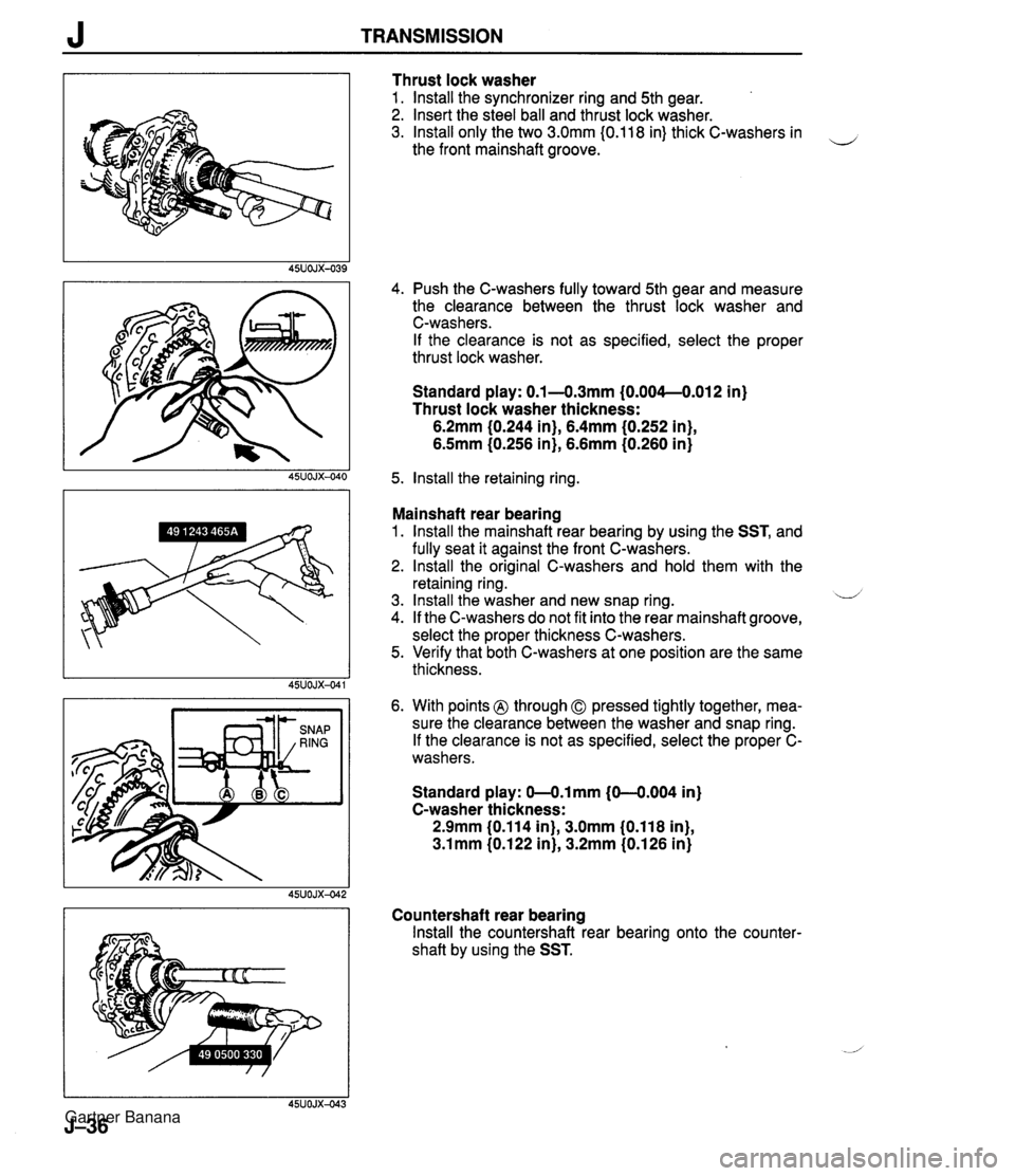 MAZDA MX-5 1994 Workshop Manual J TRANSMISSION Thrust lock washer 1. lnstall the synchronizer ring and 5th gear. 2. Insert the steel ball and thrust lock washer. 3. lnstall only the two 3.0mm I0.118 in) thick C-washers in the front MAZDA MX-5 1994 Workshop Manual J TRANSMISSION Thrust lock washer 1. lnstall the synchronizer ring and 5th gear. 2. Insert the steel ball and thrust lock washer. 3. lnstall only the two 3.0mm I0.118 in) thick C-washers in the front