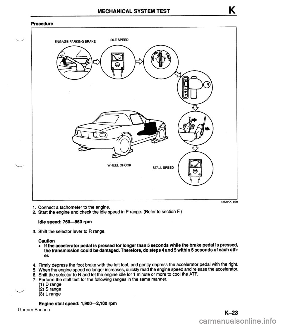 MAZDA MX-5 1994 Workshop Manual MECHANICAL SYSTEM TEST K Procedure ENGAGE PARKING BRAKE IDLE SPEED 1. Connect a tachometer to the engine. 2. Start the engine and check the idle speed in P range. (Refer to section F.) Idle speed: 750 MAZDA MX-5 1994 Workshop Manual MECHANICAL SYSTEM TEST K Procedure ENGAGE PARKING BRAKE IDLE SPEED 1. Connect a tachometer to the engine. 2. Start the engine and check the idle speed in P range. (Refer to section F.) Idle speed: 750