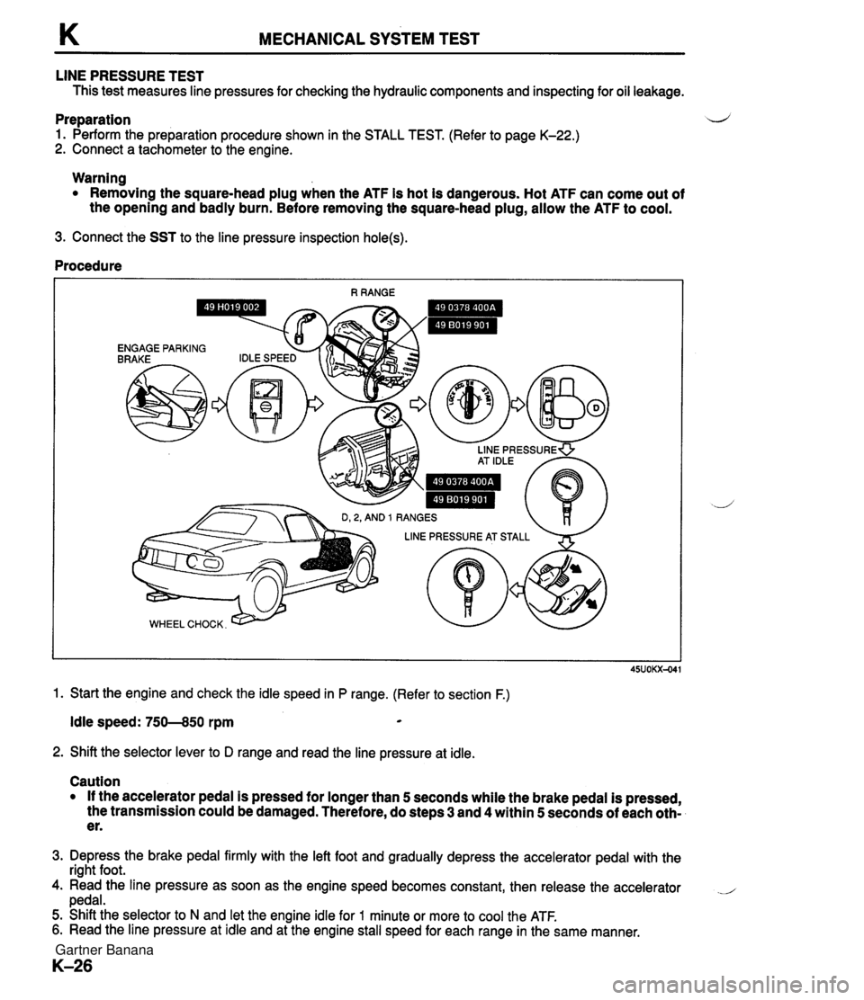 MAZDA MX-5 1994 Service Manual K MECHANICAL SYSTEM TEST LINE PRESSURE TEST This test measures line pressures for checking the hydraulic components and inspecting for oil leakage. Preparation d 1. Perform the preparation procedure s MAZDA MX-5 1994 Service Manual K MECHANICAL SYSTEM TEST LINE PRESSURE TEST This test measures line pressures for checking the hydraulic components and inspecting for oil leakage. Preparation d 1. Perform the preparation procedure s