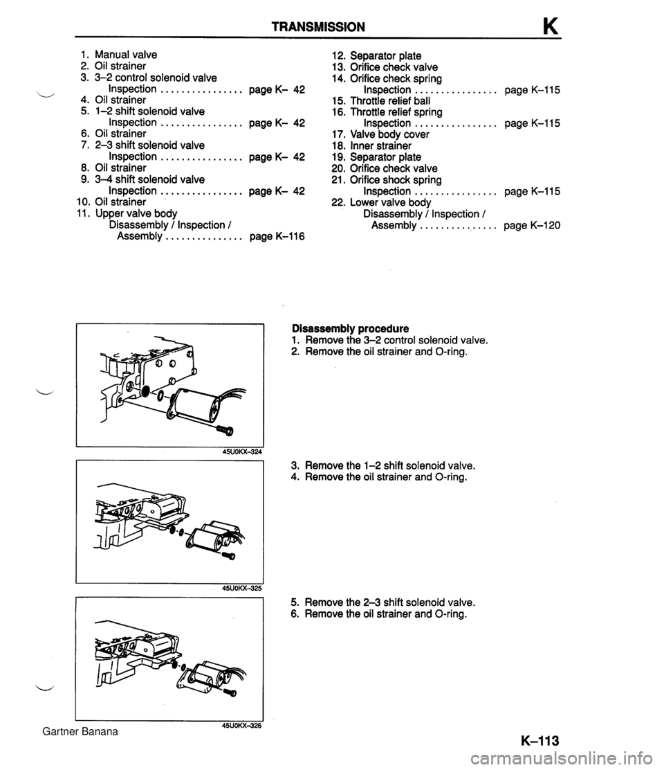MAZDA MX-5 1994 User Guide TRANSMISSION 1. Manual valve 12. Separator plate 2. Oil strainer 13. Orifice check valve 3. 3-2 control solenoid valve 14. Orifice check spring ................ ................ i/ Inspection page K- MAZDA MX-5 1994 User Guide TRANSMISSION 1. Manual valve 12. Separator plate 2. Oil strainer 13. Orifice check valve 3. 3-2 control solenoid valve 14. Orifice check spring ................ ................ i/ Inspection page K-