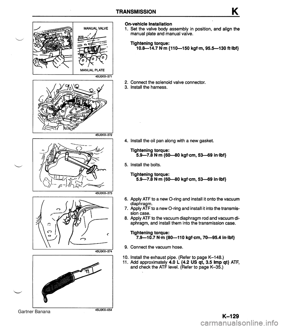 MAZDA MX-5 1994 User Guide TRANSMISSION K On-vehicle Installation 1. Set the valve body assembly in position, and align the manual plate and manual valve. Tightening torque: 10.8-1 4.7 N.m (11 0-150 kgf-m, 95.5--130 ftalbf) 2. MAZDA MX-5 1994 User Guide TRANSMISSION K On-vehicle Installation 1. Set the valve body assembly in position, and align the manual plate and manual valve. Tightening torque: 10.8-1 4.7 N.m (11 0-150 kgf-m, 95.5--130 ftalbf) 2.