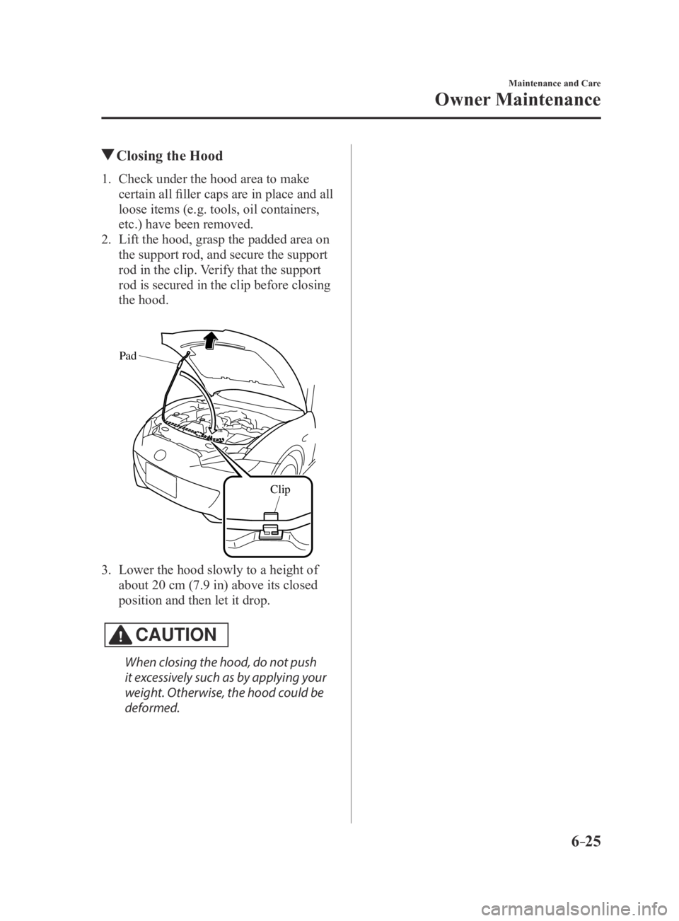 MAZDA MX5 MIATA 2016 Owners Manual 6–25
Maintenance and Care
Owner Maintenance
Closing the Hood
1. Check under the hood area to make
certain all filler caps are in place and all
loose items (e.g. tools, oil containers,
etc.) have MAZDA MX5 MIATA 2016 Owners Manual 6–25
Maintenance and Care
Owner Maintenance
Closing the Hood
1. Check under the hood area to make
certain all filler caps are in place and all
loose items (e.g. tools, oil containers,
etc.) have