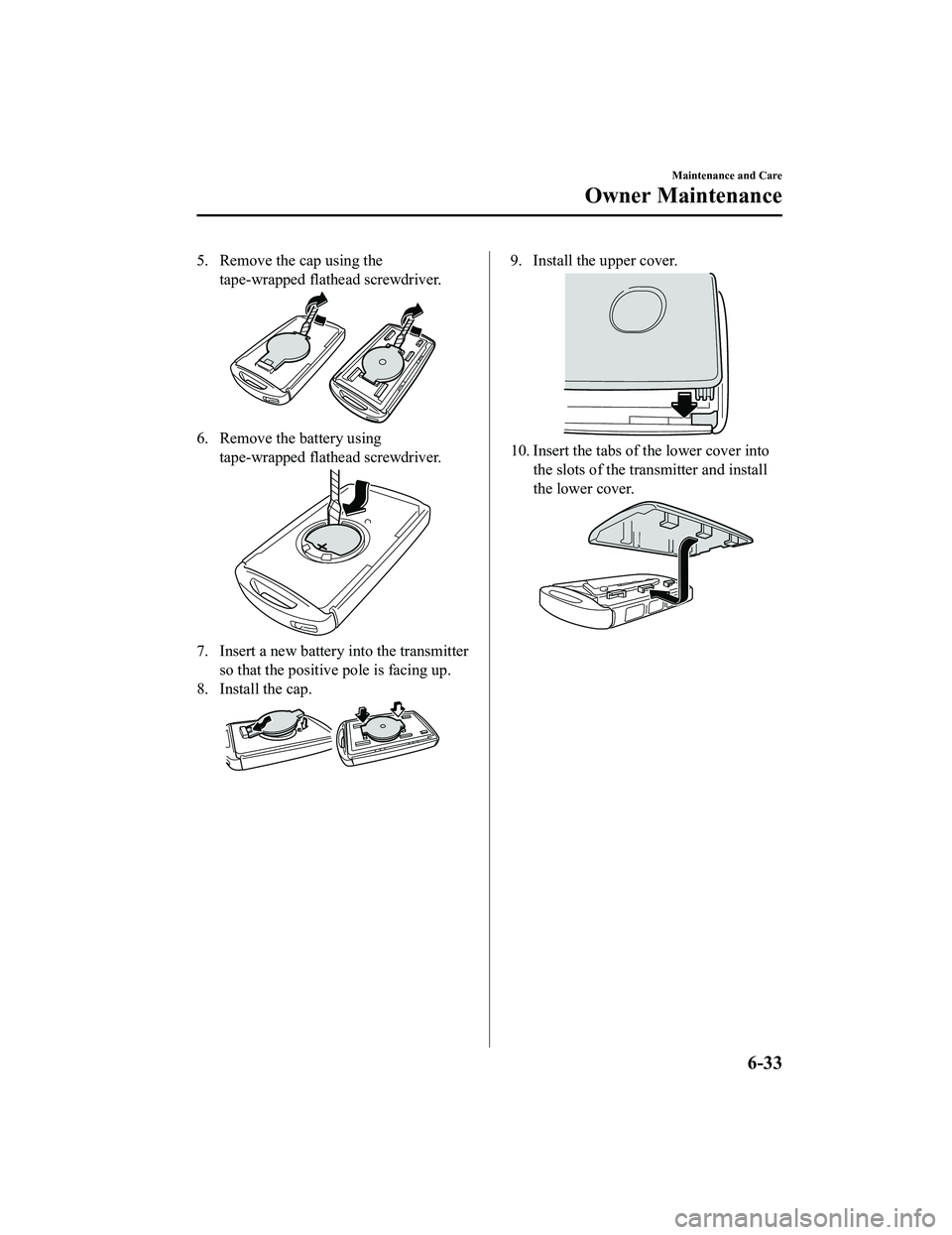 MAZDA MX5 MIATA 2023  Owners Manual 5. Remove the cap using thetape-wrapped flathead screwdriver.
6. Remove the battery usingtape-wrapped flathead screwdriver.
7. Insert a new battery into the transmitterso that the positive pole is fac