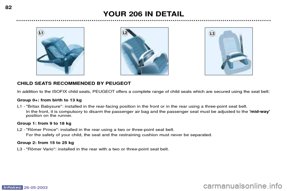Peugeot 206 Dag 2003 Manual Online 26-05-2003
YOUR 206 IN DETAIL
82
CHILD SEATS RECOMMENDED BY PEUGEOT
In addition to the ISOFIX child seats, PEUGEOT offers a complete range of child seats which are secured using the seat belt: Group Peugeot 206 Dag 2003 Manual Online 26-05-2003
YOUR 206 IN DETAIL
82
CHILD SEATS RECOMMENDED BY PEUGEOT
In addition to the ISOFIX child seats, PEUGEOT offers a complete range of child seats which are secured using the seat belt: Group