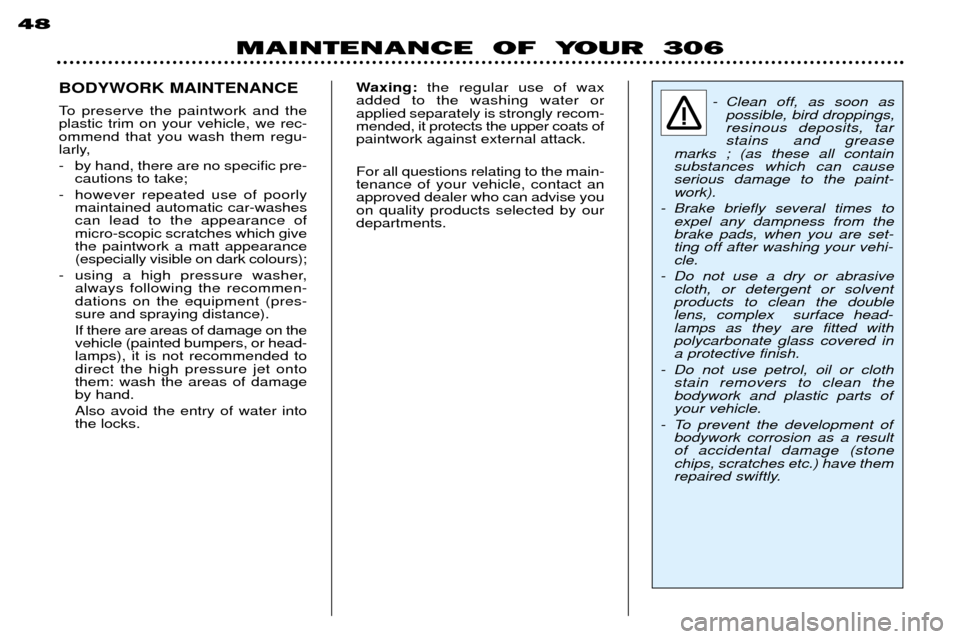 Peugeot 306 Break 2002 Owners Manual MAINTENANCE OF YOUR 306
48
BODYWORK MAINTENANCE
To preserve the paintwork and the plastic trim on your vehicle, we rec-ommend that you wash them regu-
larly,
- by hand, there are no specific pre- Peugeot 306 Break 2002 Owners Manual MAINTENANCE OF YOUR 306
48
BODYWORK MAINTENANCE
To preserve the paintwork and the plastic trim on your vehicle, we rec-ommend that you wash them regu-
larly,
- by hand, there are no specific pre-