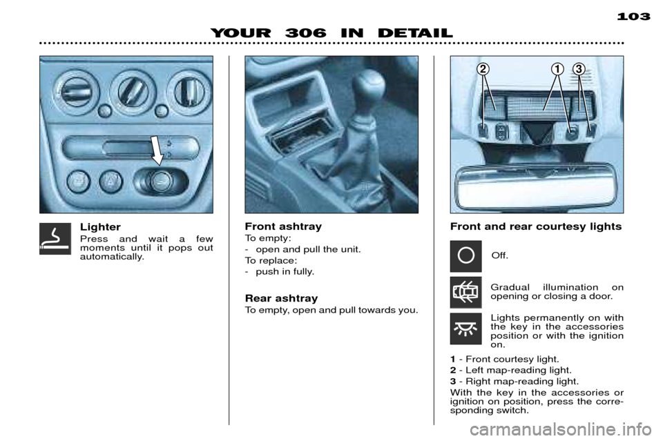 Peugeot 306 Break 2002 User Guide YOUR 306 IN DETAIL103
Front ashtray
To empty:
- open and pull the unit.
To replace:
- push in fully. Rear ashtray
To empty, open and pull towards you.Lighter Press and wait a few moments until i Peugeot 306 Break 2002 User Guide YOUR 306 IN DETAIL103
Front ashtray
To empty:
- open and pull the unit.
To replace:
- push in fully. Rear ashtray
To empty, open and pull towards you.Lighter Press and wait a few moments until i