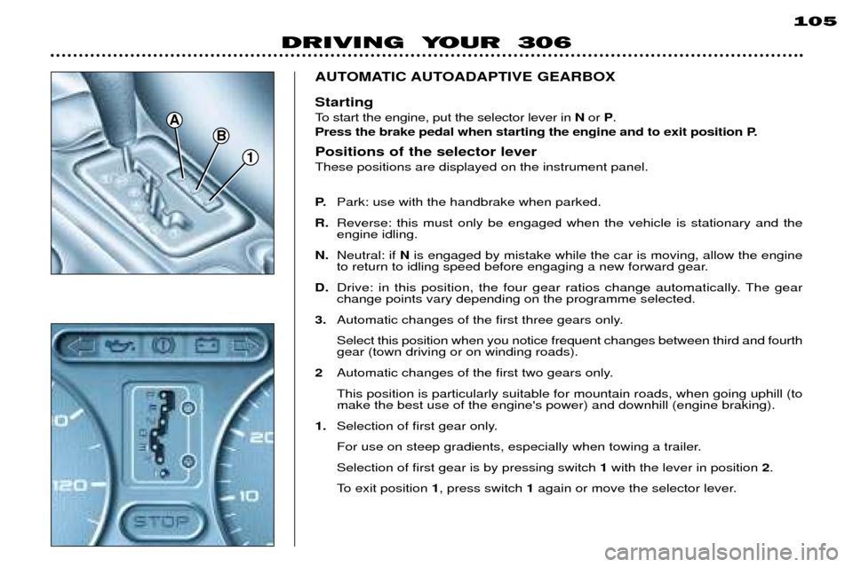 Peugeot 306 Break 2002 Owners Manual DRIVING YOUR 306105
1
B
A
AUTOMATIC AUTOADAPTIVE GEARBOX Starting
To start the engine, put the selector lever in
Nor P.
Press the brake pedal when starting the engine and to exit position P. Pos Peugeot 306 Break 2002 Owners Manual DRIVING YOUR 306105
1
B
A
AUTOMATIC AUTOADAPTIVE GEARBOX Starting
To start the engine, put the selector lever in
Nor P.
Press the brake pedal when starting the engine and to exit position P. Pos