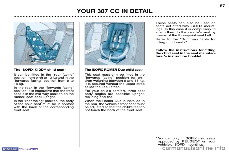 Peugeot 307 CC 2003 Manual Online 22-09-2003
YOUR 307 CC IN DETAIL87
The ISOFIX KIDDY child seat* It can be fitted in the "rear facing" position from birth to 13 kg and in the"forwards facing" position from 9 to18 kg.
In the rear, in Peugeot 307 CC 2003 Manual Online 22-09-2003
YOUR 307 CC IN DETAIL87
The ISOFIX KIDDY child seat* It can be fitted in the "rear facing" position from birth to 13 kg and in the"forwards facing" position from 9 to18 kg.
In the rear, in