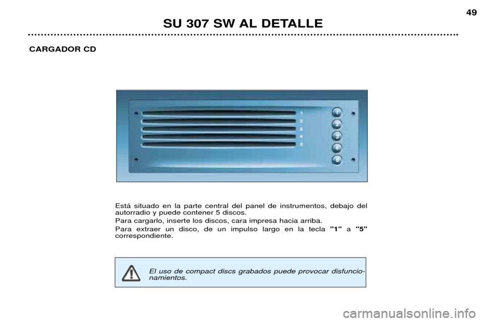 Peugeot 307 SW 2002 Manual del propietario (in Spanish) SU 307 SW AL DETALLE49
CARGADOR CD
Est‡ situado en la parte central del panel de instrumentos, debajo del autorradio y puede contener 5 discos. Para cargarlo, inserte los discos, cara impresa hacia Peugeot 307 SW 2002 Manual del propietario (in Spanish) SU 307 SW AL DETALLE49
CARGADOR CD
Est‡ situado en la parte central del panel de instrumentos, debajo del autorradio y puede contener 5 discos. Para cargarlo, inserte los discos, cara impresa hacia