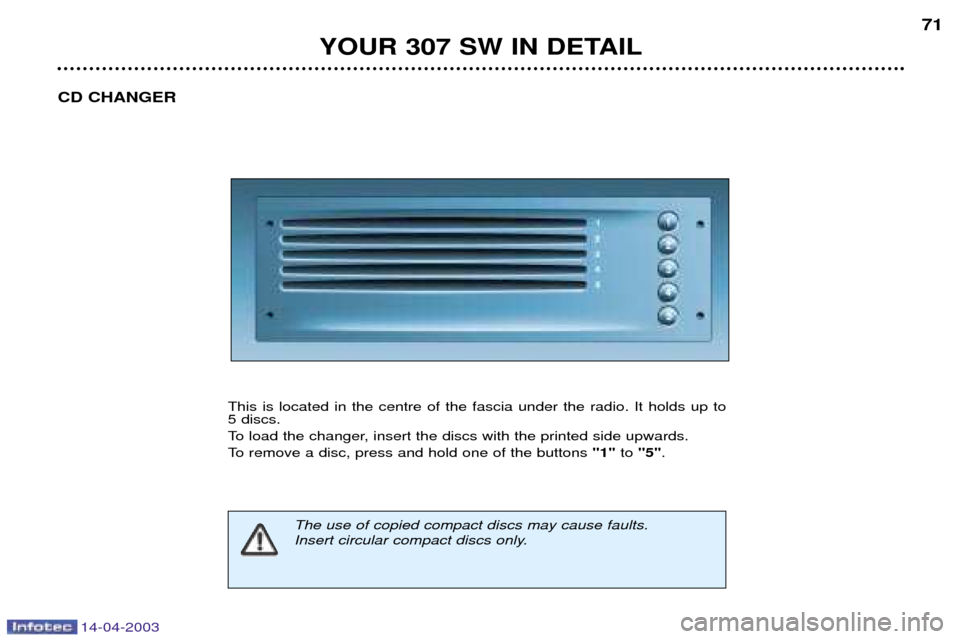 Peugeot 307 SW Dag 2003 Manual PDF 14-04-2003
YOUR 307 SW IN DETAIL71
CD CHANGER
This is located in the centre of the fascia under the radio. It holds up to  5 discs. 
To load the changer, insert the discs with the printed side upwards