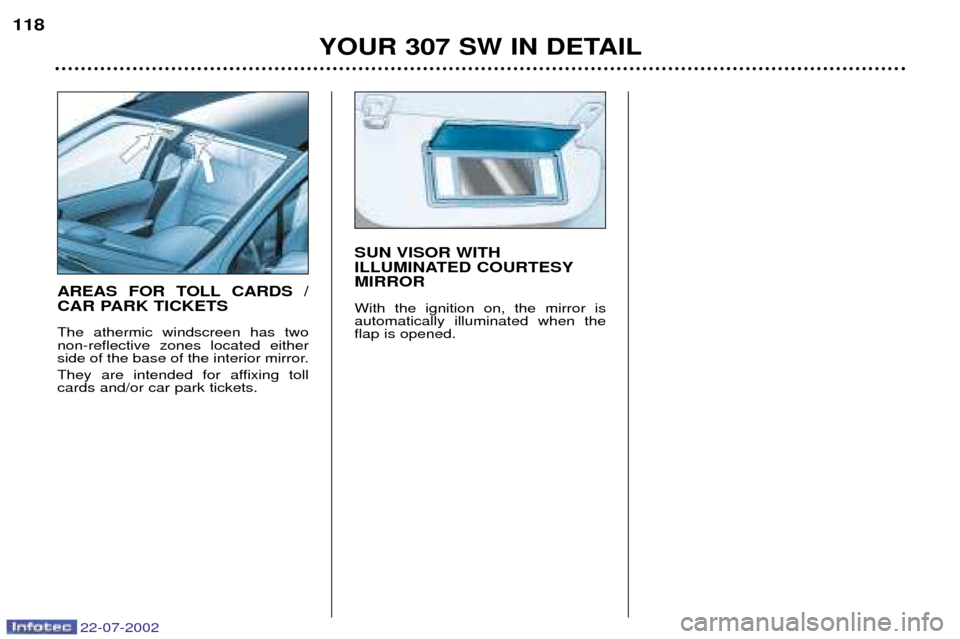Peugeot 307 SW Dag 2002.5 Owners Manual 22-07-2002
YOUR 307 SW IN DETAIL
118
SUN VISOR WITH
ILLUMINATED COURTESYMIRROR With the ignition on, the mirror is automatically illuminated when theflap is opened.
AREAS FOR TOLL CARDS /
CAR PARK Peugeot 307 SW Dag 2002.5 Owners Manual 22-07-2002
YOUR 307 SW IN DETAIL
118
SUN VISOR WITH
ILLUMINATED COURTESYMIRROR With the ignition on, the mirror is automatically illuminated when theflap is opened.
AREAS FOR TOLL CARDS /
CAR PARK