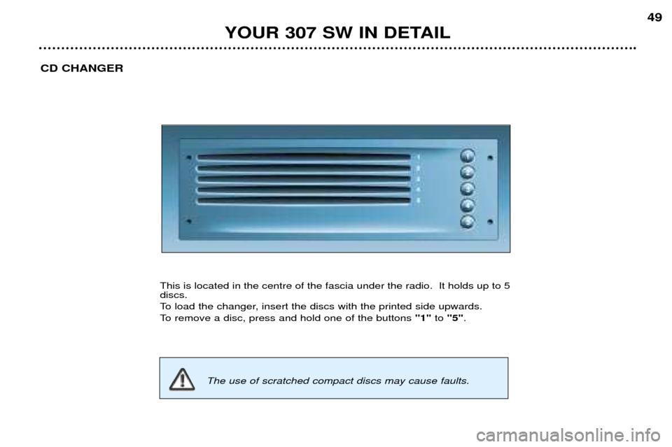 Peugeot 307 SW Dag 2002 Owners Manual YOUR 307 SW IN DETAIL49
CD CHANGER
This is located in the centre of the fascia under the radio. It holds up to 5 discs.
To load the changer, insert the discs with the printed side upwards.
To remove Peugeot 307 SW Dag 2002 Owners Manual YOUR 307 SW IN DETAIL49
CD CHANGER
This is located in the centre of the fascia under the radio. It holds up to 5 discs.
To load the changer, insert the discs with the printed side upwards.
To remove