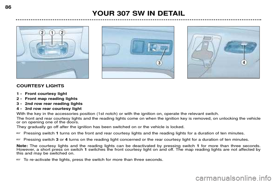 Peugeot 307 SW Dag 2002 Owners Manual COURTESY LIGHTS
1 - Front courtesy light
2 - Front map reading lights
3 - 2nd row rear reading lights
4 - 3rd row rear courtesy lightWith the key in the accessories position (1st notch) or with the Peugeot 307 SW Dag 2002 Owners Manual COURTESY LIGHTS
1 - Front courtesy light
2 - Front map reading lights
3 - 2nd row rear reading lights
4 - 3rd row rear courtesy lightWith the key in the accessories position (1st notch) or with the