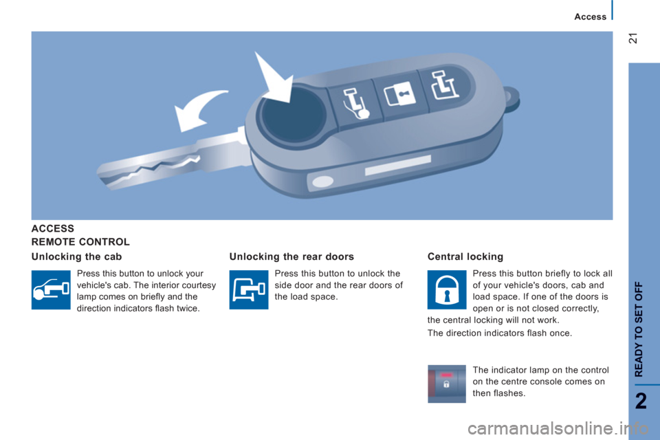 Peugeot Boxer 2013 Owners Guide 21
2
Access
READY TO SET OFF
REMOTE CONTROL
ACCESS
Unlockin
g the cab
Press this button to unlock your
vehicles cab. The interior courtesy
lamp comes on briefl y and the
direction indicators Peugeot Boxer 2013 Owners Guide 21
2
Access
READY TO SET OFF
REMOTE CONTROL
ACCESS
Unlockin
g the cab
Press this button to unlock your
vehicles cab. The interior courtesy
lamp comes on briefl y and the
direction indicators