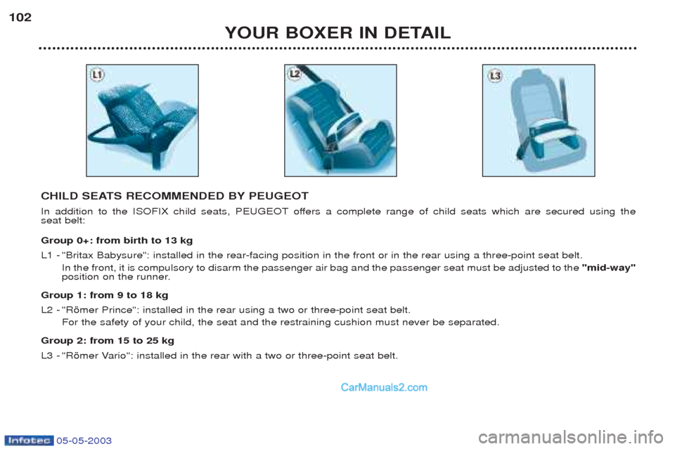 Peugeot Boxer 2003 Owners Manual 05-05-2003
YOUR BOXER IN DETAIL
102
CHILD SEATS RECOMMENDED BY PEUGEOT
In addition to the ISOFIX child seats, PEUGEOT offers a complete range of child seats which are secured using the seat belt: Gr Peugeot Boxer 2003 Owners Manual 05-05-2003
YOUR BOXER IN DETAIL
102
CHILD SEATS RECOMMENDED BY PEUGEOT
In addition to the ISOFIX child seats, PEUGEOT offers a complete range of child seats which are secured using the seat belt: Gr