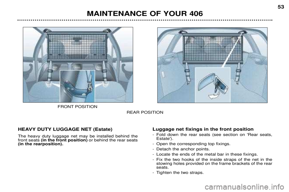 Peugeot 406 2002 Owners Manual MAINTENANCE OF YOUR 40653
REAR POSITION
HEAVY DUTY LUGGAGE NET (Estate) The heavy duty luggage net may be installed behind the front seats (in the front position) or behind the rear seats
(in the rea Peugeot 406 2002 Owners Manual MAINTENANCE OF YOUR 40653
REAR POSITION
HEAVY DUTY LUGGAGE NET (Estate) The heavy duty luggage net may be installed behind the front seats (in the front position) or behind the rear seats
(in the rea