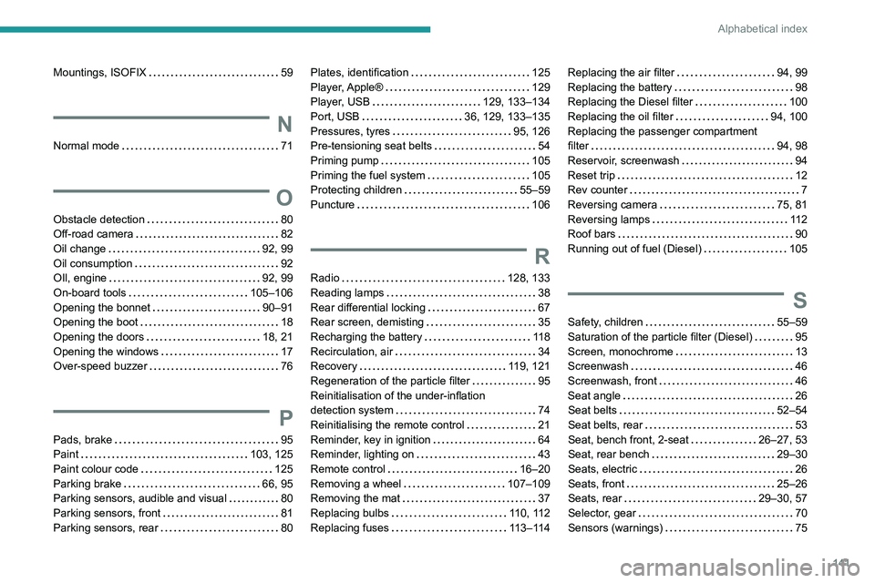 Peugeot Landtrek 2021 Owners Manual 141
Alphabetical index
Mountings, ISOFIX 59
N
Normal mode 71
O
Obstacle detection 80
Off-road camera
82
Oil change
92, 99
Oil consumption
92
OIl, engine
92, 99
On-board t Peugeot Landtrek 2021 Owners Manual 141
Alphabetical index
Mountings, ISOFIX 59
N
Normal mode 71
O
Obstacle detection 80
Off-road camera
82
Oil change
92, 99
Oil consumption
92
OIl, engine
92, 99
On-board t