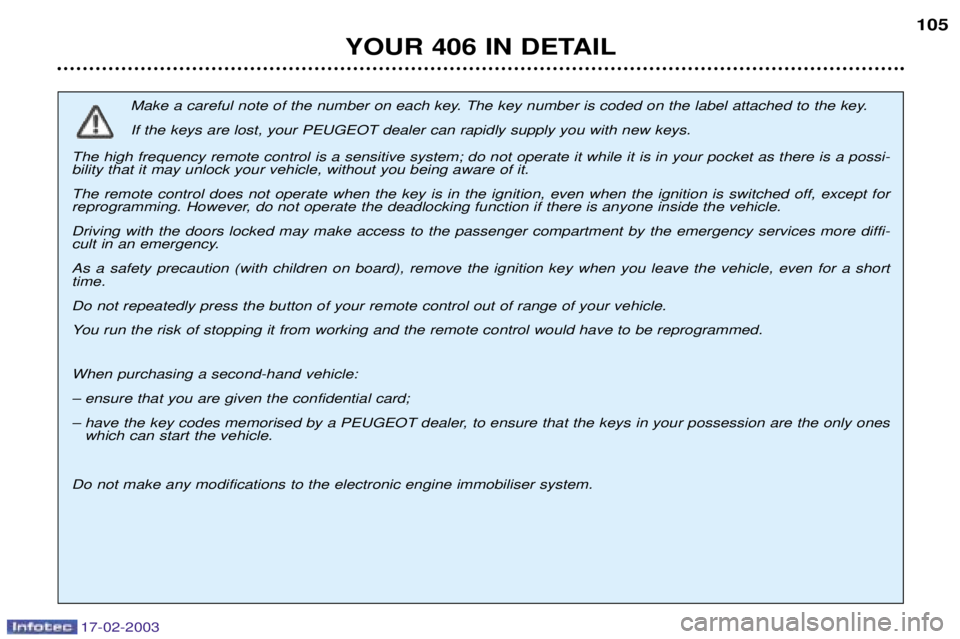 Peugeot 406 2003 Owners Manual 17-02-2003
YOUR 406 IN DETAIL105
Make a careful note of the number on each key. The key number is coded on the label attached to the key. If the keys are lost, your PEUGEOT dealer can rapidly supply y Peugeot 406 2003 Owners Manual 17-02-2003
YOUR 406 IN DETAIL105
Make a careful note of the number on each key. The key number is coded on the label attached to the key. If the keys are lost, your PEUGEOT dealer can rapidly supply y