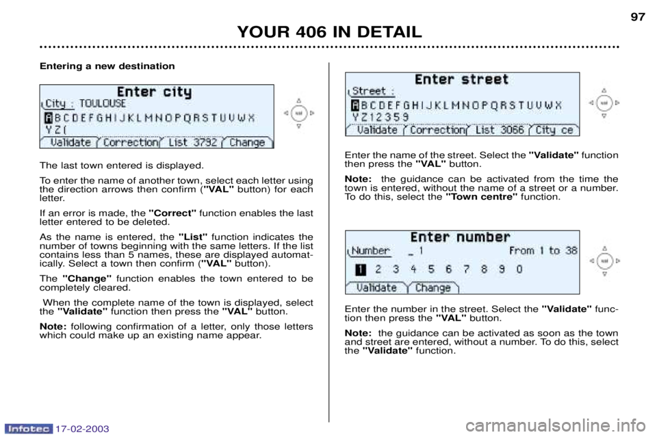 Peugeot 406 2003 Manual PDF 17-02-2003
Entering a new destination The last town entered is displayed.
To enter the name of another town, select each letter using the direction arrows then confirm ("VAL"button) for each
letter. Peugeot 406 2003 Manual PDF 17-02-2003
Entering a new destination The last town entered is displayed.
To enter the name of another town, select each letter using the direction arrows then confirm ("VAL"button) for each
letter.