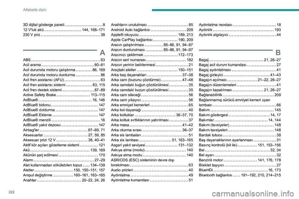 Peugeot 308 2021 Kullanım Kılavuzu (in Turkish) 222
Alfabetik dizin
3D dijital gösterge paneli 8
12 V'luk akü
144, 168–171
230 V priz
38
A
ABS 63
Acil arama
60–61
Acil durumda motoru çalıştırma
86, 169
Acil Peugeot 308 2021 Kullanım Kılavuzu (in Turkish) 222
Alfabetik dizin
3D dijital gösterge paneli 8
12 V'luk akü
144, 168–171
230 V priz
38
A
ABS 63
Acil arama
60–61
Acil durumda motoru çalıştırma
86, 169
Acil