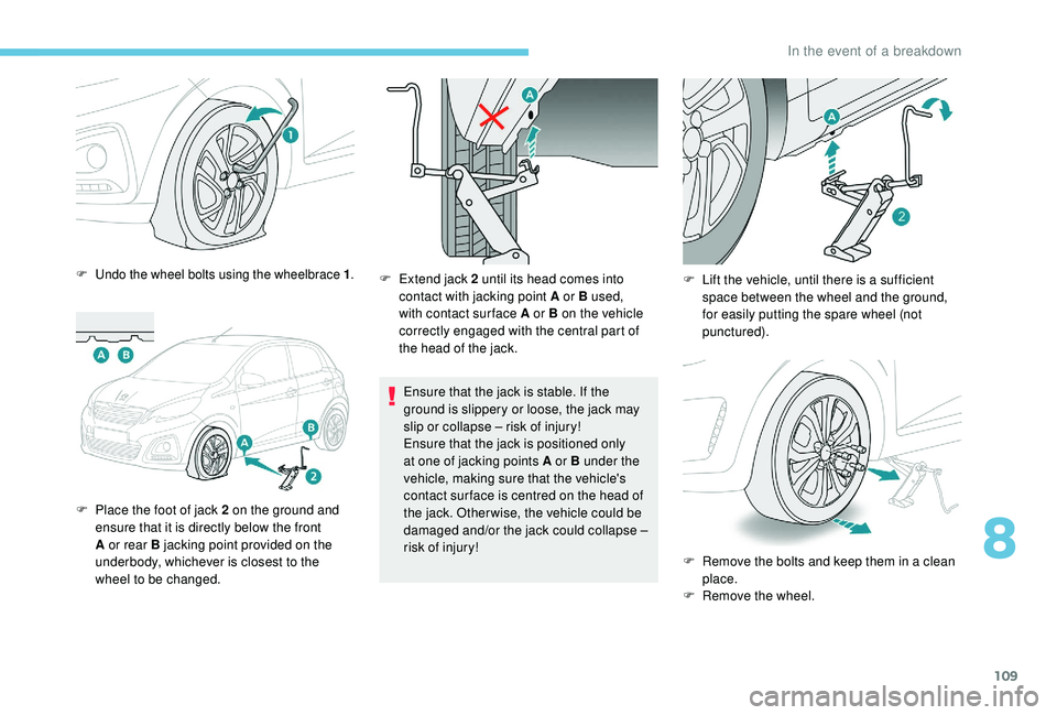 PEUGEOT 108 2018  Owners Manual 109
F Undo the wheel bolts using the wheelbrace 1.
F Place the foot of jack 2  on the ground and 
ensure that it is directly below the front 
A or rear B jacking point provided on the 
underbody, whic