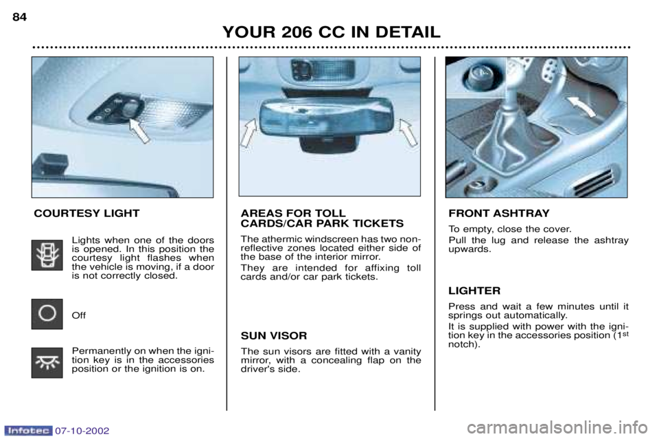 PEUGEOT 206 CC DAG 2002 Manual Online 07-10-2002
YOUR 206 CC IN DETAIL
84
AREAS FOR TOLL
CARDS/CAR PARK TICKETS The athermic windscreen has two non- reflective zones located either side of
the base of the interior mirror.
They are inten PEUGEOT 206 CC DAG 2002 Manual Online 07-10-2002
YOUR 206 CC IN DETAIL
84
AREAS FOR TOLL
CARDS/CAR PARK TICKETS The athermic windscreen has two non- reflective zones located either side of
the base of the interior mirror.
They are inten
