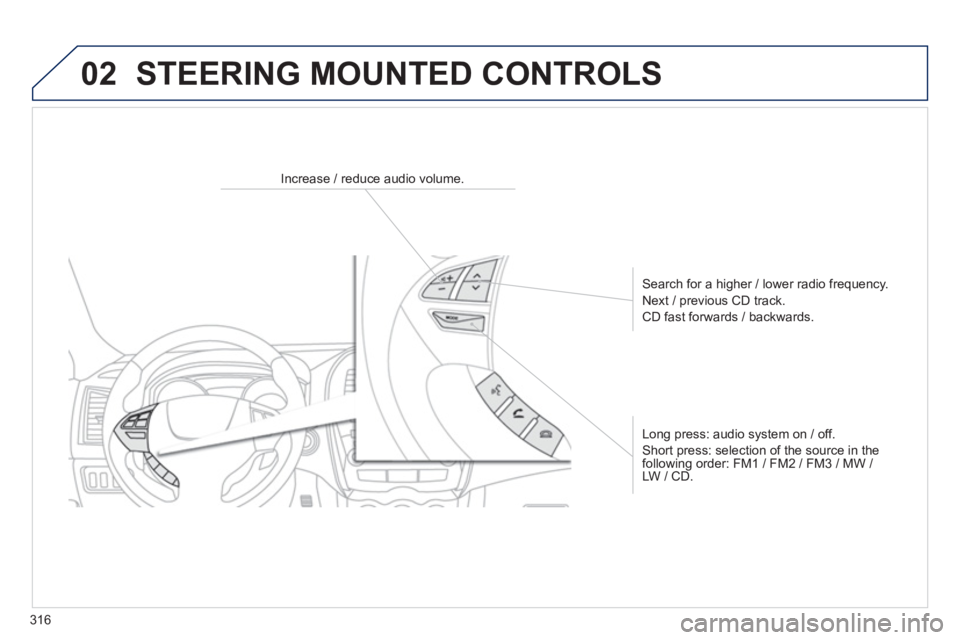 PEUGEOT 4008 2014  Owners Manual 316
02  STEERING MOUNTED CONTROLS 
 
 
 
 
 
 
 
 
Increase / reduce audio volume.  
   
Search for a higher / lower radio frequency. 
  Next / previous CD track. 
  CD fast forwards / backwards.  
  