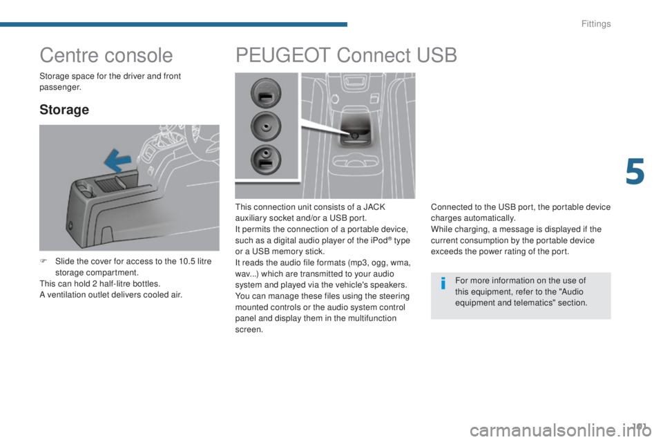 PEUGEOT 5008 2015 Owners Manual 101
Centre console
Storage
F Slide the cover for access to the 10.5 litre storage compartment.
This can hold 2 half-litre bottles.
A ventilation outlet delivers cooled air.
PEUGEOT C onnect USB
This c PEUGEOT 5008 2015 Owners Manual 101
Centre console
Storage
F Slide the cover for access to the 10.5 litre storage compartment.
This can hold 2 half-litre bottles.
A ventilation outlet delivers cooled air.
PEUGEOT C onnect USB
This c