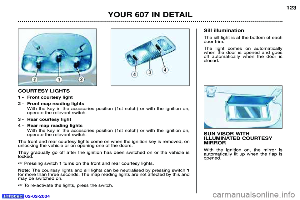 PEUGEOT 607 2004 Owners Manual 02-02-2004
YOUR 607 IN DETAIL123
SUN VISOR WITH
ILLUMINATED COURTESYMIRROR With the ignition on, the mirror is automatically lit up when the flap isopened.
COURTESY LIGHTS
1 - Front courtesy light
2 PEUGEOT 607 2004 Owners Manual 02-02-2004
YOUR 607 IN DETAIL123
SUN VISOR WITH
ILLUMINATED COURTESYMIRROR With the ignition on, the mirror is automatically lit up when the flap isopened.
COURTESY LIGHTS
1 - Front courtesy light
2