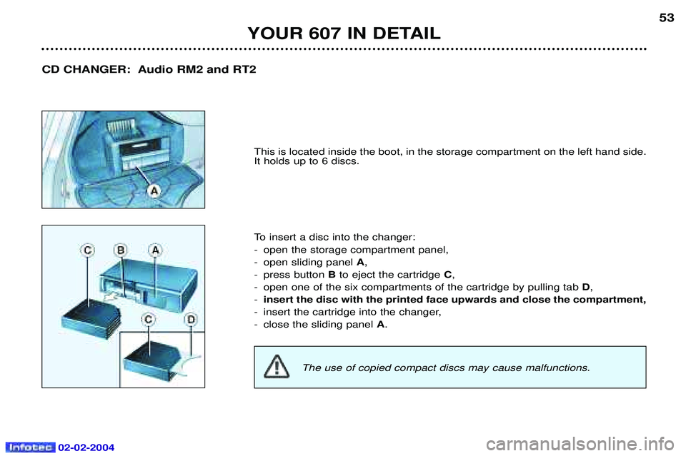 PEUGEOT 607 2004 Service Manual 02-02-2004
YOUR 607 IN DETAIL53
This is located inside the boot, in the storage compartment on the left hand side. It holds up to 6 discs. 
To insert a disc into the changer: 
- open the storage compa