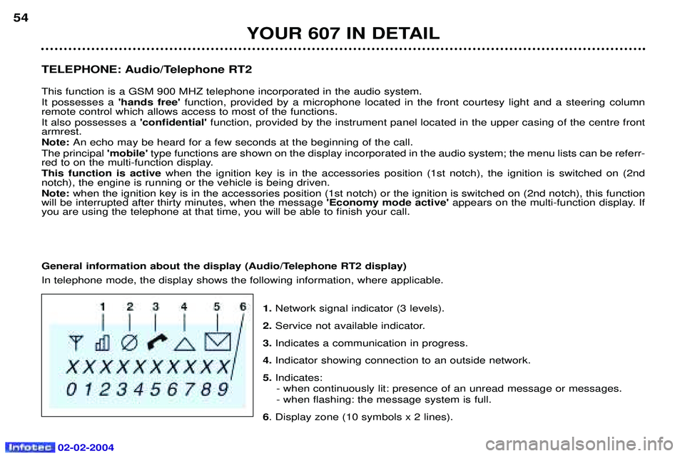 PEUGEOT 607 2004  Owners Manual 02-02-2004
TELEPHONE: Audio/Telephone RT2  This function is a GSM 900 MHZ telephone incorporated in the audio system. It possesses ahands freefunction, provided by a microphone located in the front 