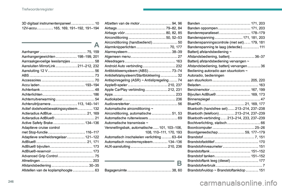 PEUGEOT 2008 2020 Instructieboekje (in Dutch) 246
Trefwoordenregister
3D digitaal instrumentenpaneel 1012V-accu 165, 169, 191–192, 191–194
A
Aanhanger 75, 159Aanhangergewichten 198–199, 201Aanraakgevoelige leeslampjes 58
Aansluite PEUGEOT 2008 2020 Instructieboekje (in Dutch) 246
Trefwoordenregister
3D digitaal instrumentenpaneel 1012V-accu 165, 169, 191–192, 191–194
A
Aanhanger 75, 159Aanhangergewichten 198–199, 201Aanraakgevoelige leeslampjes 58
Aansluite