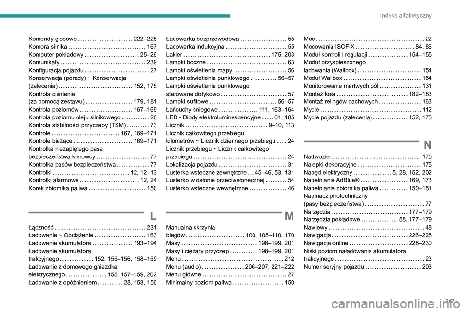 PEUGEOT 2008 2020 Instrukcja obsługi (in Polish) 247
Indeks alfabetyczny
Komendy głosowe 222–225Komora silnika 167Komputer pokładowy 25–26Komunikaty 239Konfiguracja pojazdu 27Konserwacja (porady) ~ Konserwacja (zalecenia) 152, 175K PEUGEOT 2008 2020 Instrukcja obsługi (in Polish) 247
Indeks alfabetyczny
Komendy głosowe 222–225Komora silnika 167Komputer pokładowy 25–26Komunikaty 239Konfiguracja pojazdu 27Konserwacja (porady) ~ Konserwacja (zalecenia) 152, 175K