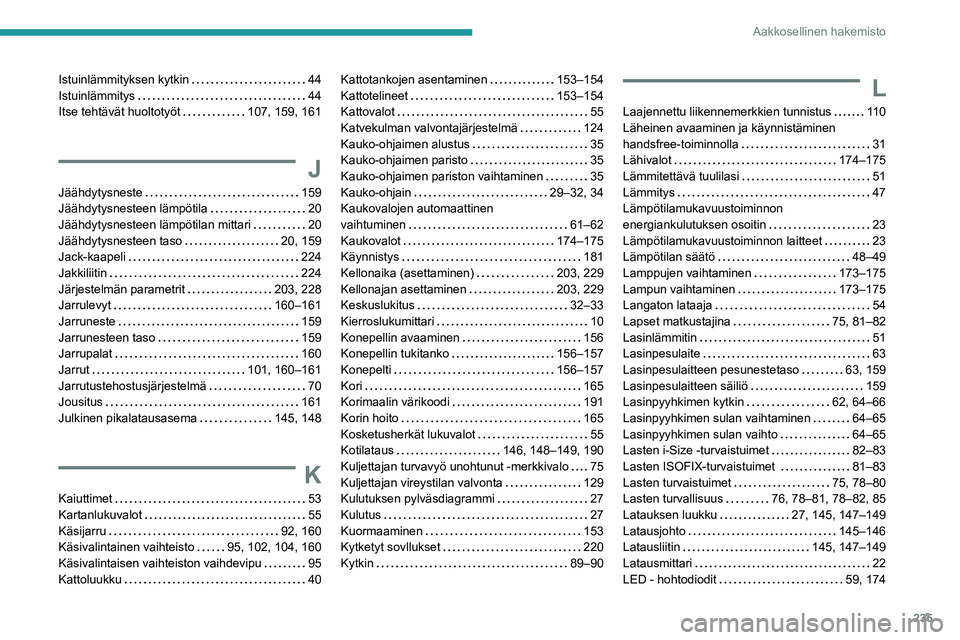 PEUGEOT 2008 2020 Omistajan Käsikirja (in Finnish) 235
Aakkosellinen hakemisto
Istuinlämmityksen kytkin 44Istuinlämmitys 44Itse tehtävät huoltotyöt 107, 159, 161
J
Jäähdytysneste 159Jäähdytysnesteen lämpötila 20
Jäähdyty PEUGEOT 2008 2020 Omistajan Käsikirja (in Finnish) 235
Aakkosellinen hakemisto
Istuinlämmityksen kytkin 44Istuinlämmitys 44Itse tehtävät huoltotyöt 107, 159, 161
J
Jäähdytysneste 159Jäähdytysnesteen lämpötila 20
Jäähdyty