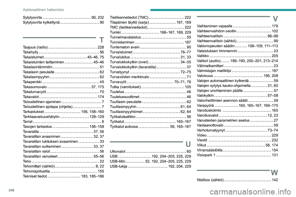 PEUGEOT 208 2021 Omistajan Käsikirja (in Finnish) 246
Aakkosellinen hakemisto
Sytytysvirta 90, 232
Sytytysvirta kytkettynä
90
T
Taajuus (radio) 228
Takahylly
56
Takaistuimet
45–46, 75
Takaistuinten taittaminen
45–46
Ta PEUGEOT 208 2021 Omistajan Käsikirja (in Finnish) 246
Aakkosellinen hakemisto
Sytytysvirta 90, 232
Sytytysvirta kytkettynä
90
T
Taajuus (radio) 228
Takahylly
56
Takaistuimet
45–46, 75
Takaistuinten taittaminen
45–46
Ta
