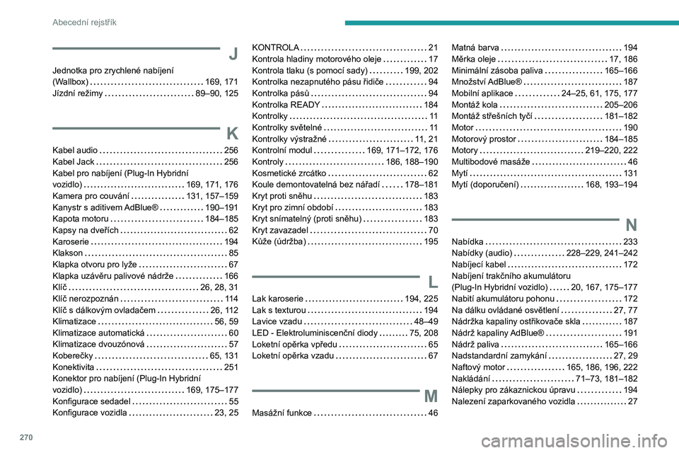 PEUGEOT 3008 2023 Návod na použití (in Czech) 270
Abecední rejstřík
J
Jednotka pro zrychlené nabíjení
(Wallbox)
169, 171
Jízdní režimy
89–90, 125
K
Kabel audio 256
Kabel Jack
256
Kabel pro nabíjení (Plug-In Hybri PEUGEOT 3008 2023 Návod na použití (in Czech) 270
Abecední rejstřík
J
Jednotka pro zrychlené nabíjení
(Wallbox)
169, 171
Jízdní režimy
89–90, 125
K
Kabel audio 256
Kabel Jack
256
Kabel pro nabíjení (Plug-In Hybri