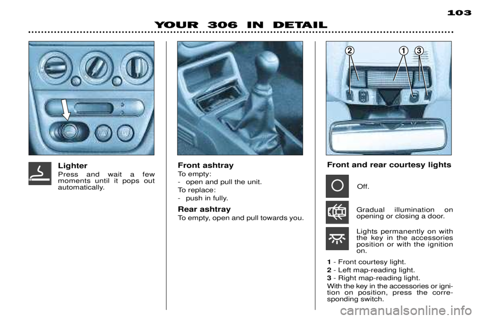 PEUGEOT 306 DAG 2002 Manual Online 213
YOUR 306 IN DETAIL103
Front ashtray
To empty:
- open and pull the unit.
To replace:
- push in fully. Rear ashtray
To empty, open and pull towards you.
LighterPress and wait a few moments until PEUGEOT 306 DAG 2002 Manual Online 213
YOUR 306 IN DETAIL103
Front ashtray
To empty:
- open and pull the unit.
To replace:
- push in fully. Rear ashtray
To empty, open and pull towards you.
LighterPress and wait a few moments until