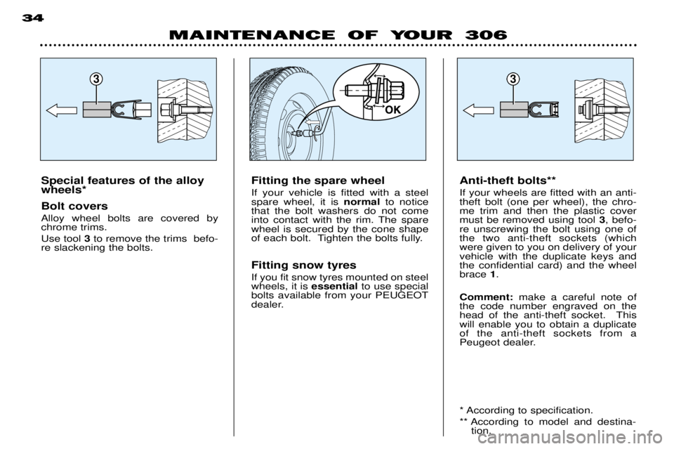 PEUGEOT 306 DAG 2002 Owners Manual 33
MAINTENANCE OF YOUR 306
34
Special features of the alloy wheels* Bolt covers Alloy wheel bolts are covered by chrome trims. Use tool
3to remove the trims befo-
re slackening the bolts. Anti-thef PEUGEOT 306 DAG 2002 Owners Manual 33
MAINTENANCE OF YOUR 306
34
Special features of the alloy wheels* Bolt covers Alloy wheel bolts are covered by chrome trims. Use tool
3to remove the trims befo-
re slackening the bolts. Anti-thef
